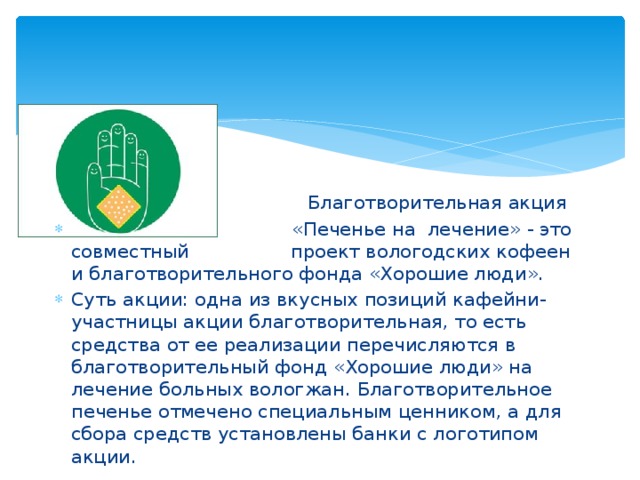  Благотворительная акция  «Печенье на лечение» - это совместный проект вологодских кофеен и благотворительного фонда «Хорошие люди». Суть акции: одна из вкусных позиций кафейни-участницы акции благотворительная, то есть средства от ее реализации перечисляются в благотворительный фонд «Хорошие люди» на лечение больных вологжан. Благотворительное печенье отмечено специальным ценником, а для сбора средств установлены банки с логотипом акции. 