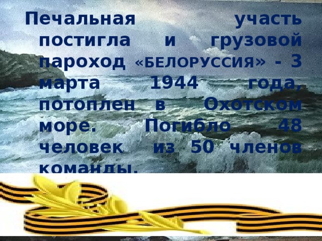 Печальная участь постигла и грузовой пароход «БЕЛОРУССИЯ » - 3 марта 1944 года, потоплен в Охотском море. Погибло 48 человек из 50 членов команды.   
