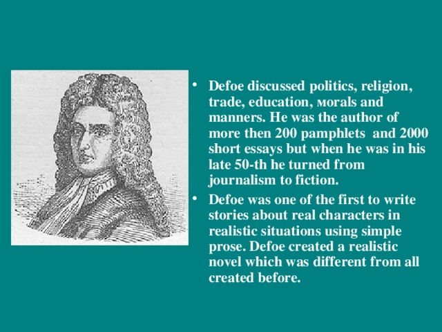 Defoe discussed politics, religion , trade, education ,  м orals and manners. He was the author of more then 200 pamphlets and 2000 short essays but when he was in his late 50-th he turned from journalism to fiction. Defoe was one of the first to write stories about real characters in realistic situations using simple prose. Defoe created a realistic novel which was different from all created before.