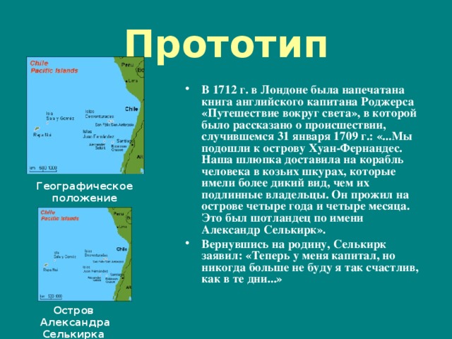 Прототип В 1712 г. в Лондоне была напечатана книга английского капитана Роджерса «Путешествие вокруг света», в которой было рассказано о происшествии, случившемся 31 января 1709 г.: «...Мы подошли к острову Хуан-Фернандес. Наша шлюпка доставила на корабль человека в козьих шкурах, которые имели более дикий вид, чем их подлинные владельцы. Он прожил на острове четыре года и четыре месяца. Это был шотландец по имени Александр Селькирк». Вернувшись на родину, Селькирк заявил: «Теперь у меня капитал, но никогда больше не буду я так счастлив, как в те дни...»   Географическое положение островов Остров Александра Селькирка