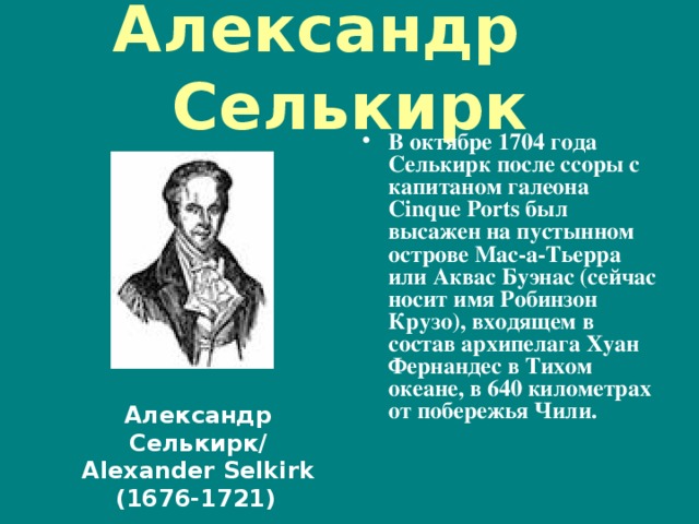 Александр Селькирк В октябре 1704 года Селькирк после ссоры с капитаном галеона Cinque Ports был высажен на пустынном острове Мас-а-Тьерра или Аквас Буэнас (сейчас носит имя Робинзон Крузо), входящем в состав архипелага Хуан Фернандес в Тихом океане, в 640 километрах от побережья Чили. Александр Селькирк/ Alexander Selkirk (1676-1721)