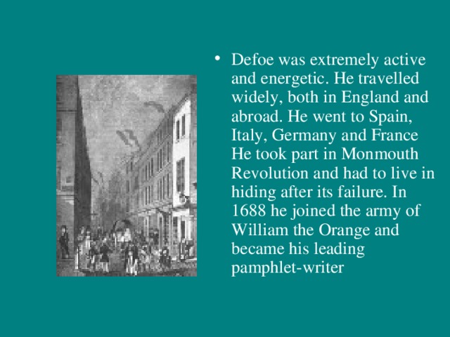 Defoe was extremely active and energetic. He travelled widely, both in England and abroad. He went to Spain, Italy, Germany and France He took part in Monmouth Revolution and had to live in hiding after its failure. In 1688 he joined the army of William the Orange and became his leading pamphlet-writer