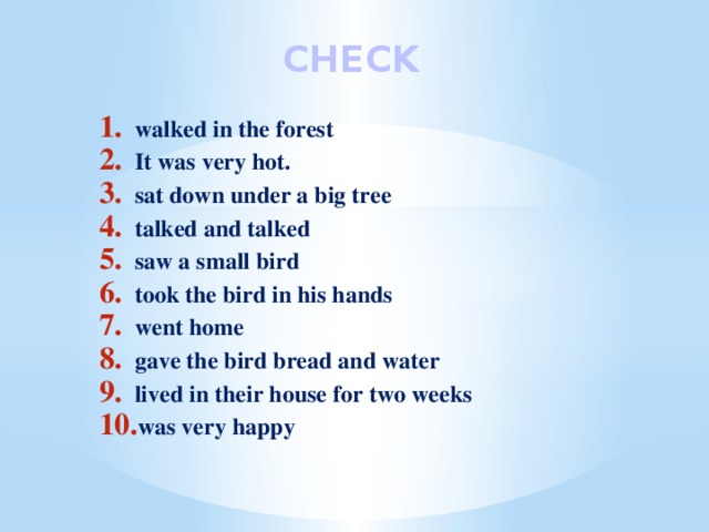 CHECK walked in the forest It was very hot. sat down under a big tree talked and talked saw a small bird took the bird in his hands went home gave the bird bread and water lived in their house for two weeks was very happy 