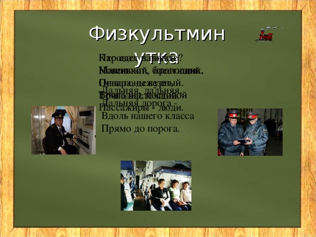 Физкультминутка Паровоз, паровоз  Новенький, блестящий. Кто едет в поезде?   Машинист, проводник, Повара, Он вагоны везет,  Точно настоящий. дежурный. Дальняя, дальняя,  Дальняя дорога -  Вдоль нашего класса  Прямо до порога. Бригадир, постовой Пассажиры - люди.
