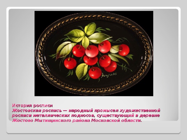 История росписи  Жостовская роспись — народный промысел художественной росписи металлических подносов, существующий в деревне Жостово Мытищинского района Московской области.    
