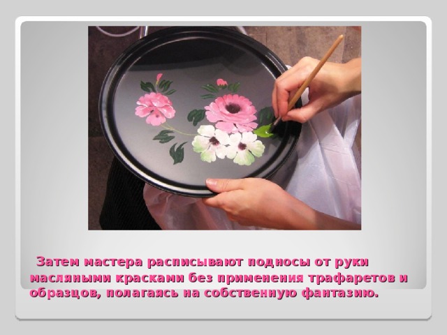  Затем мастера расписывают подносы от руки масляными красками без применения трафаретов и образцов, полагаясь на собственную фантазию. 