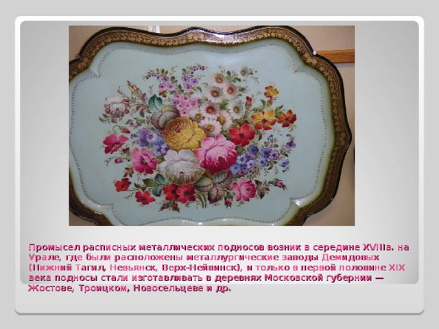 Промысел расписных металлических подносов возник в середине XVIIIв. на Урале, где были расположены металлургические заводы Демидовых (Нижний Тагил, Невьянск, Верх-Нейвинск), и только в первой половине XIX века подносы стали изготавливать в деревнях Московской губернии — Жостове, Троицком, Новосельцеве и др. 