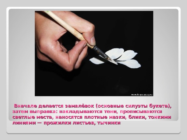   Вначале делается замалёвoк (основные силуэты букета), затем выправка: накладываются тени, прописываются светлые места, наносятся плотные мазки, блики, тонкими линиями — прожилки листьев, тычинки 