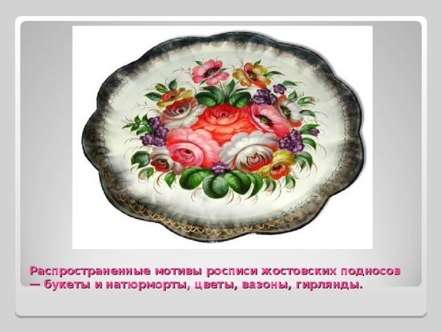 Распространенные мотивы росписи жостовских подносов — букеты и натюрморты, цветы, вазоны, гирлянды. 