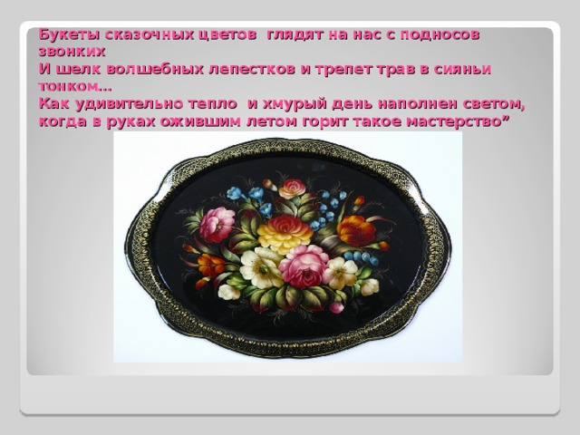 Букеты сказочных цветов глядят на нас с подносов звонких  И шелк волшебных лепестков и трепет трав в сияньи тонком…  Как удивительно тепло и хмурый день наполнен светом,  когда в руках ожившим летом горит такое мастерство” 