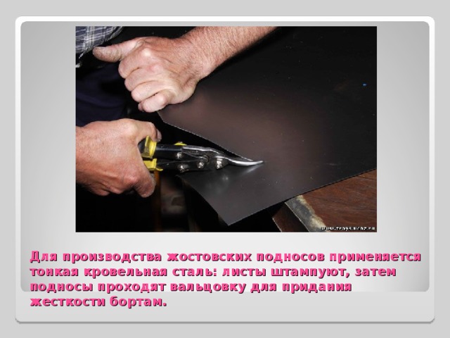 Для производства жостовских подносов применяется тонкая кровельная сталь: листы штампуют, затем подносы проходят вальцовку для придания жесткости бортам. 