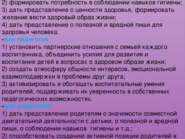 Задачи проекта: - для детей: 1) укреплять и охранять здоровье детей; 2) формировать потребность в соблюдении навыков гигиены; 3) дать представление о ценности здоровья, формировать желание вести здоровый образ жизни; 4) дать представление о полезной и вредной пищи для здоровья человека. - для педагогов: 1) установить партнерские отношения с семьей каждого воспитанника, объединить усилия для развития и воспитания детей в вопросах о здоровом образе жизни; 2) создать атмосферу общности интересов, эмоциональной взаимоподдержки в проблемы друг друга; 3) активизировать и обогащать воспитательные умения родителей, поддерживать их уверенность в собственных педагогических возможностях. - для родителей: 1) дать представление родителям о значимости совместной двигательной деятельности с детьми, о полезной и вредной пищи, о соблюдении навыков   гигиены и т.д.; 2) способствовать созданию активной позиции родителей в совместной двигательной деятельности с детьми; 3) заинтересовать родителей укреплять здоровый образ жизни в семье. 