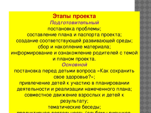 Этапы проекта  Подготовительный  постановка проблемы;  составление плана и паспорта проекта;  создание соответствующей развивающей среды;  сбор и накопление материала;  информирование и ознакомление родителей с темой и планом проекта.    Основной  постановка перед детьми вопроса «Как сохранить свое здоровье?»;  привлечение детей к участию в планировании деятельности и реализации намеченного плана;  совместное движение взрослых и детей к результату;  тематические беседы;  продуктивная деятельность (альбомы рисунков, фотоальбомы, книжки-самоделки).    Заключительный  презентация проекта (создание и демонстрация для детей детского сада выставки рисунков ); игры – соревнования, анализ проекта.  .   