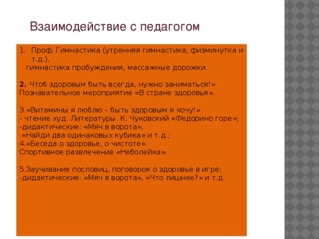 Взаимодействие с педагогом Проф. Гимнастика (утренняя гимнастика, физминутка и т.д.),   гимнастика пробуждения, массажные дорожки.  2. Чтоб здоровым быть всегда, нужно заниматься!» Познавательное мероприятие «В стране здоровья». 3.«Витамины я люблю – быть здоровым я хочу!»  - чтение худ. Литературы  К. Чуковский «Федорино горе»; -дидактические: «Мяч в ворота»,  «Найди два одинаковых кубика» и т.д.; 4.«Беседа о здоровье, о чистоте». Спортивное развлечение «Неболейка». 5.Заучивание пословиц, поговорок о здоровье в игре; -дидактические: «Мяч в ворота», «Что лишнее?» и т.д.    