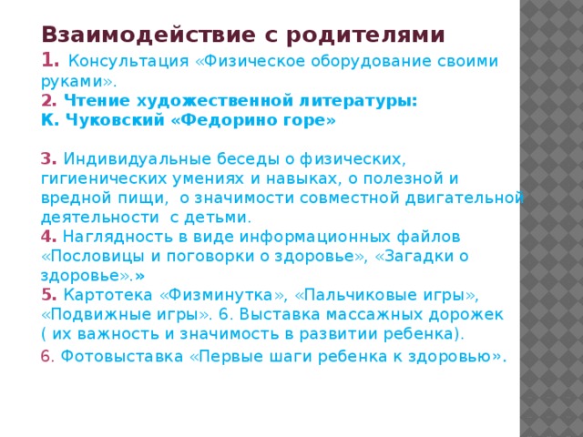 Взаимодействие с родителями  1. Консультация «Физическое оборудование своими руками».  2. Чтение художественной литературы:  К. Чуковский «Федорино горе»   3.  Индивидуальные беседы о физических, гигиенических умениях и навыках, о полезной и вредной пищи,  о значимости совместной двигательной деятельности  с детьми.  4. Наглядность в виде информационных файлов «Пословицы и поговорки о здоровье», «Загадки о здоровье». »  5.  Картотека «Физминутка», «Пальчиковые игры», «Подвижные игры». 6. Выставка массажных дорожек ( их важность и значимость в развитии ребенка). 6. Фотовыставка «Первые шаги ребенка к здоровью ». 