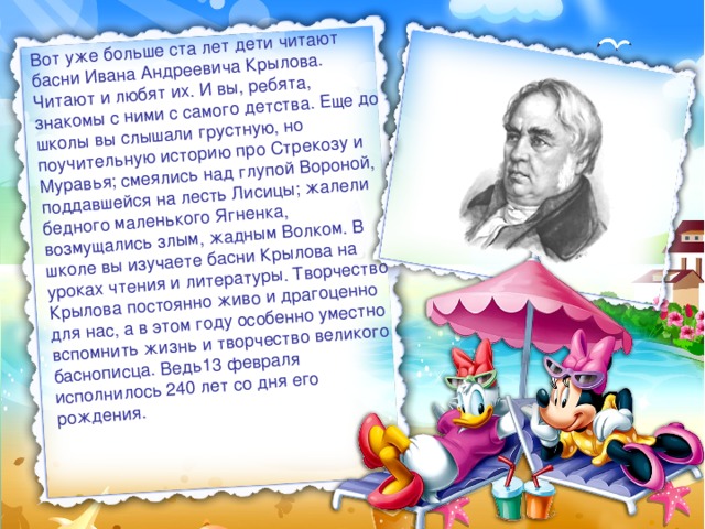 Вот уже больше ста лет дети читают басни Ивана Андреевича Крылова. Читают и любят их. И вы, ребята, знакомы с ними с самого детства. Еще до школы вы слышали грустную, но поучительную историю про Стрекозу и Муравья; смеялись над глупой Вороной, поддавшейся на лесть Лисицы; жалели бедного маленького Ягненка, возмущались злым, жадным Волком. В школе вы изучаете басни Крылова на уроках чтения и литературы. Творчество Крылова постоянно живо и драгоценно для нас, а в этом году особенно уместно вспомнить жизнь и творчество великого баснописца. Ведь13 февраля исполнилось 240 лет со дня его рождения. 
