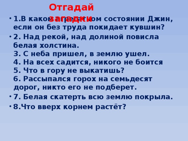 Отгадай загадки 1.В каком агрегатном состоянии Джин, если он без труда покидает кувшин? 2. Над рекой, над долиной повисла белая холстина.  3. С неба пришел, в землю ушел.  4. На всех садится, никого не боится  5. Что в гору не выкатишь?  6. Рассыпался горох на семьдесят дорог, никто его не подберет. 7. Белая скатерть всю землю покрыла. 8.Что вверх корнем растёт? 