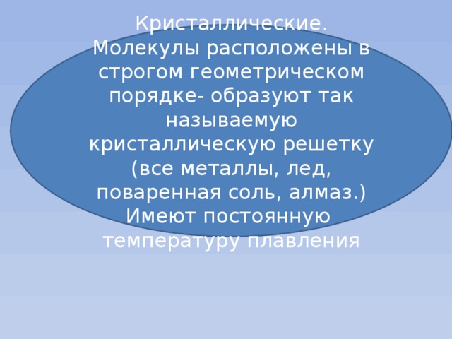 Кристаллические. Молекулы расположены в строгом геометрическом порядке- образуют так называемую кристаллическую решетку (все металлы, лед, поваренная соль, алмаз.) Имеют постоянную температуру плавления 