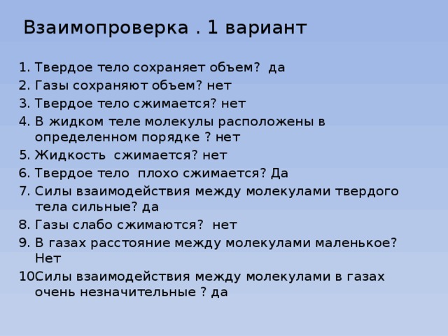  Взаимопроверка . 1 вариант   Твердое тело сохраняет объем? да Газы сохраняют объем? нет Твердое тело сжимается? нет В жидком теле молекулы расположены в определенном порядке ? нет Жидкость сжимается? нет Твердое тело плохо сжимается? Да Силы взаимодействия между молекулами твердого тела сильные? да Газы слабо сжимаются? нет В газах расстояние между молекулами маленькое? Нет Силы взаимодействия между молекулами в газах очень незначительные ? да 