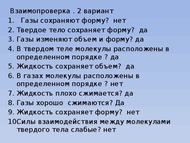  Взаимопроверка . 2 вариант   Газы сохраняют форму? нет Твердое тело сохраняет форму? да Газы изменяют объем и форму? да В твердом теле молекулы расположены в определенном порядке ? да Жидкость сохраняет объем? да В газах молекулы расположены в определенном порядке ? нет Жидкость плохо сжимается? да Газы хорошо сжимаются? Да Жидкость сохраняет форму? нет Силы взаимодействия между молекулами твердого тела слабые? нет 