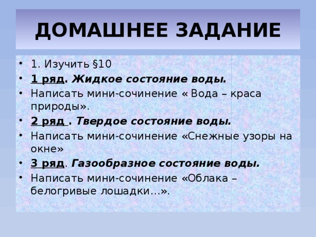 ДОМАШНЕЕ ЗАДАНИЕ 1. Изучить §10 1 ряд .  Жидкое состояние воды.  Написать мини-сочинение « Вода – краса природы». 2 ряд .  Твердое состояние воды.  Написать мини-сочинение «Снежные узоры на окне» 3 ряд . Газообразное состояние воды.  Написать мини-сочинение «Облака – белогривые лошадки…». 