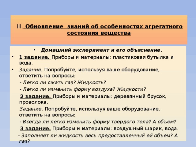   ІІІ. Обновление знаний об особенностях агрегатного состояния вещества   Домашний эксперимент и его объяснение. 1 задание. Приборы и материалы: пластиковая бутылка и вода. Задание. Попробуйте, используя ваше оборудование, ответить на вопросы:  - Легко ли сжать газ? Жидкость?  - Легко ли изменить форму воздуха? Жидкости?  2 задание. Приборы и материалы: деревянный брусок, проволока.  Задание. Попробуйте, используя ваше оборудование, ответить на вопросы:  - Всегда ли легко изменить форму твердого тела? А объем?  3 задание. Приборы и материалы: воздушный шарик, вода.  - Заполняет ли жидкость весь предоставленный ей объем? А газ?  