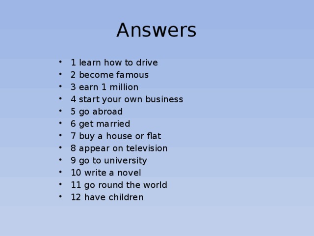 Answers 1 learn how to drive 2 become famous 3 earn 1 million 4 start your own business 5 go abroad 6 get married 7 buy a house or flat 8 appear on television 9 go to university 10 write a novel 11 go round the world 12 have children 