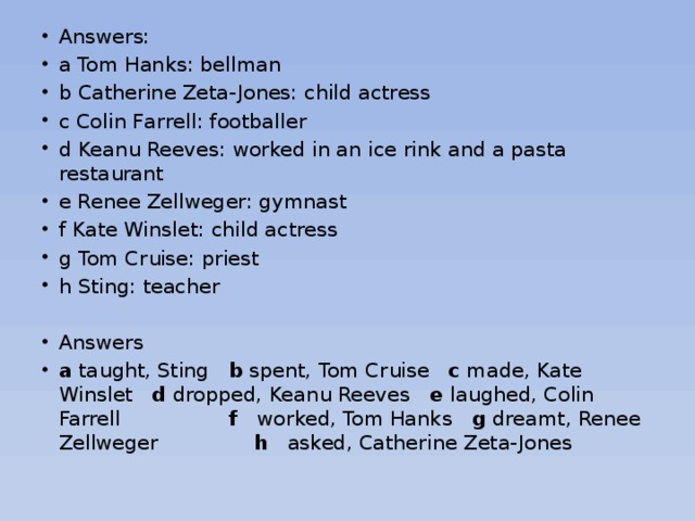 Answers: a Tom Hanks: bellman b Catherine Zeta-Jones: child actress с Colin Farrell: footballer d Keanu Reeves: worked in an ice rink and a pasta restaurant e Renee Zellweger: gymnast f Kate Winslet: child actress g Tom Cruise: priest h Sting: teacher Answers a taught, Sting b spent, Tom Cruise с made, Kate Winslet d dropped, Keanu Reeves e laughed, Colin Farrell f worked, Tom Hanks g dreamt, Renee Zellweger h asked, Catherine Zeta-Jones 