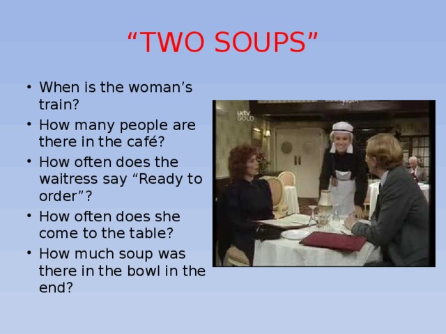 “ TWO SOUPS” When is the woman’s train? How many people are there in the café? How often does the waitress say “Ready to order”? How often does she come to the table? How much soup was there in the bowl in the end? 