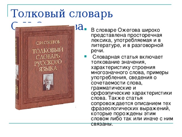 Толковый словарь С.И.Ожегова В словаре Ожегова широко представлена просторечная лексика, употребляемая и в литературе, и в разговорной речи.  Словарная статья включает толкование значения, характеристику строения многозначного слова, примеры употребления, сведения о сочетаемости слова, грамматические и орфоэпические характеристики слова. Также статья сопровождается описанием тех фразеологических выражений, которые порождены этим словом либо так или иначе с ним связаны. 