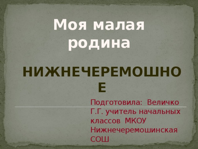 Моя малая родина Нижнечеремошное Подготовила: Величко Г.Г. учитель начальных классов МКОУ Нижнечеремошинская СОШ 