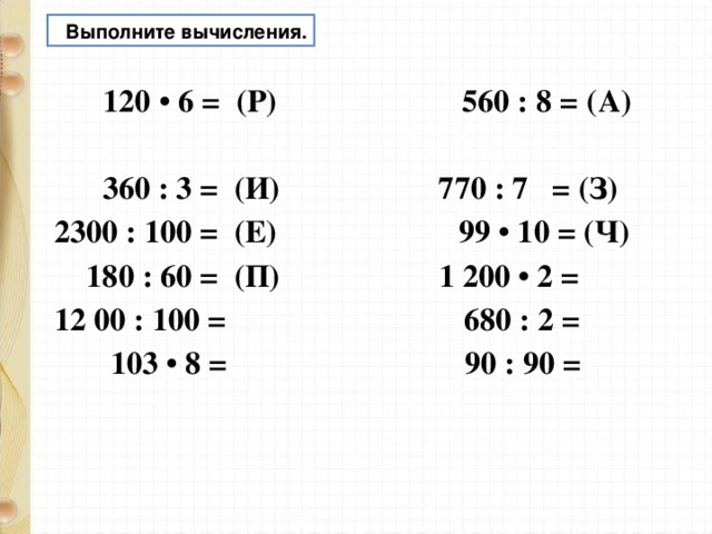  Выполните вычисления.  120 • 6 = (Р) 560 : 8 = (А)  360 : 3 = (И) 770 : 7 = (З) 2300 : 100 = (Е) 99 • 10 = (Ч)  180 : 60 = (П) 1 200 • 2 = 12 00 : 100 = 680 : 2 =  103 • 8 = 90 : 90 =   