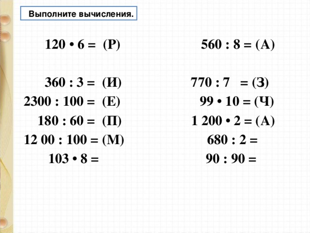  Выполните вычисления.  120 • 6 = (Р) 560 : 8 = (А)  360 : 3 = (И) 770 : 7 = (З) 2300 : 100 = (Е) 99 • 10 = (Ч)  180 : 60 = (П) 1 200 • 2 = (А) 12 00 : 100 = (М) 680 : 2 =  103 • 8 = 90 : 90 =   