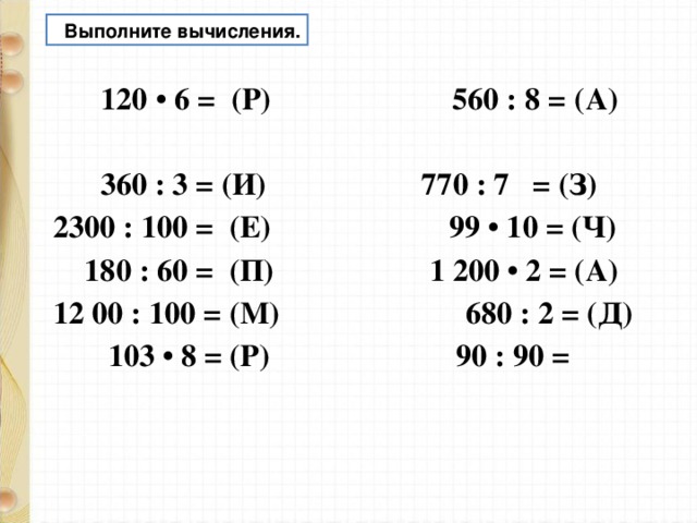  Выполните вычисления.  120 • 6 = (Р) 560 : 8 = (А)  360 : 3 = (И) 770 : 7 = (З) 2300 : 100 = (Е) 99 • 10 = (Ч)  180 : 60 = (П) 1 200 • 2 = (А) 12 00 : 100 = (М) 680 : 2 = (Д)  103 • 8 = (Р) 90 : 90 =   