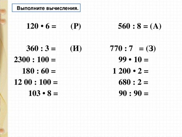  Выполните вычисления.  120 • 6 = (Р) 560 : 8 = (А)  360 : 3 = (И) 770 : 7 = (З) 2300 : 100 = 99 • 10 =  180 : 60 = 1 200 • 2 = 12 00 : 100 = 680 : 2 =  103 • 8 = 90 : 90 =  