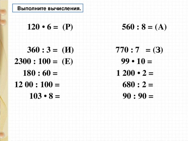  Выполните вычисления.  120 • 6 = (Р) 560 : 8 = (А)  360 : 3 = (И) 770 : 7 = (З) 2300 : 100 = (Е) 99 • 10 =  180 : 60 = 1 200 • 2 = 12 00 : 100 = 680 : 2 =  103 • 8 = 90 : 90 =   