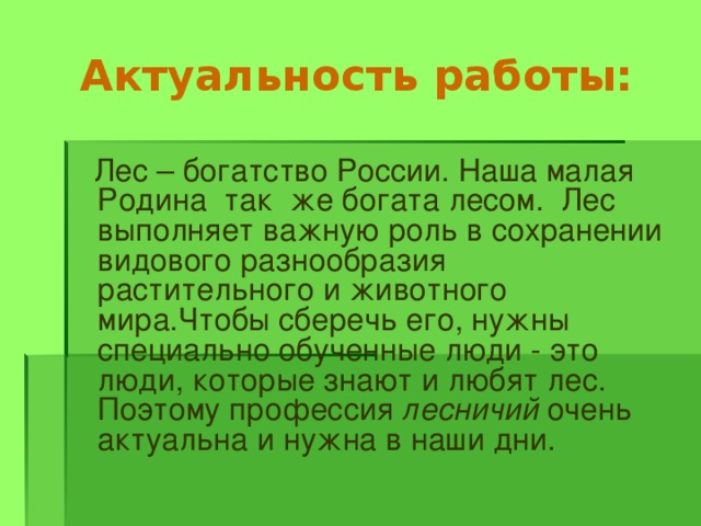 Актуальность работы:  Лес – богатство России. Наша малая Родина так же богата лесом. Лес выполняет важную роль в сохранении видового разнообразия растительного и животного мира.Чтобы сберечь его, нужны специально обученные люди - это люди, которые знают и любят лес. Поэтому профессия лесничий очень актуальна и нужна в наши дни. 