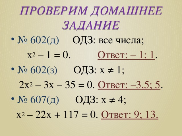 ПРОВЕРИМ ДОМАШНЕЕ ЗАДАНИЕ № 602(д) ОДЗ: все числа;  х 2 – 1 = 0. Ответ: – 1; 1 . № 602(з) ОДЗ: х ≠ 1;  2х 2 – 3х – 35 = 0. Ответ: –3,5; 5 . № 607(д) ОДЗ: х ≠ 4;  х 2 – 22х + 117 = 0. Ответ: 9; 13. 