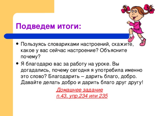 Подведем итоги: Пользуясь словариками настроений, скажите, какое у вас сейчас настроение? Объясните почему? Я благодарю вас за работу на уроке. Вы догадались, почему сегодня я употребила именно это слово? Благодарить – дарить благо, добро. Давайте делать добро и дарить благо друг другу! Домашнее задание  п.43, упр.234 или 235 