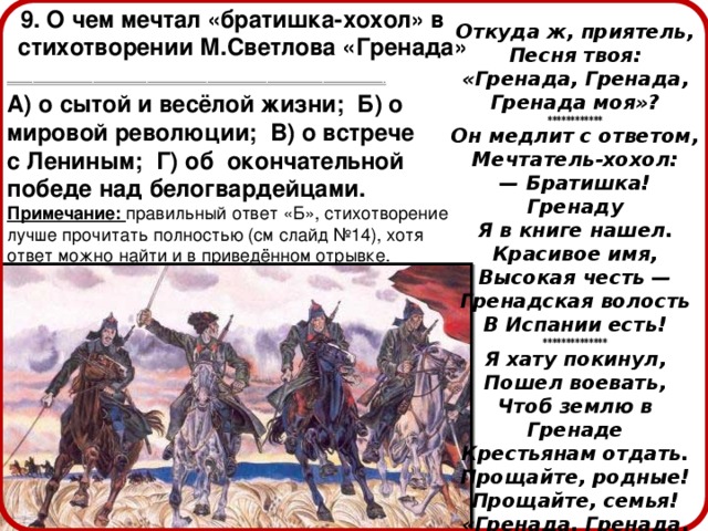  9. О чем мечтал «братишка-хохол» в стихотворении М.Светлова «Гренада» ---------------------------------------------------------------------------------------------------------------------------------------------------------------------------------------------  А) о сытой и весёлой жизни; Б) о мировой революции; В) о встрече с Лениным; Г) об окончательной победе над белогвардейцами. Примечание: правильный ответ «Б», стихотворение лучше прочитать полностью (см слайд №14), хотя ответ можно найти и в приведённом отрывке. Откуда ж, приятель, Песня твоя: «Гренада, Гренада, Гренада моя»? ************ Он медлит с ответом, Мечтатель-хохол: — Братишка! Гренаду Я в книге нашел. Красивое имя, Высокая честь — Гренадская волость В Испании есть! ************** Я хату покинул, Пошел воевать, Чтоб землю в Гренаде Крестьянам отдать. Прощайте, родные! Прощайте, семья! «Гренада, Гренада, Гренада моя!» 