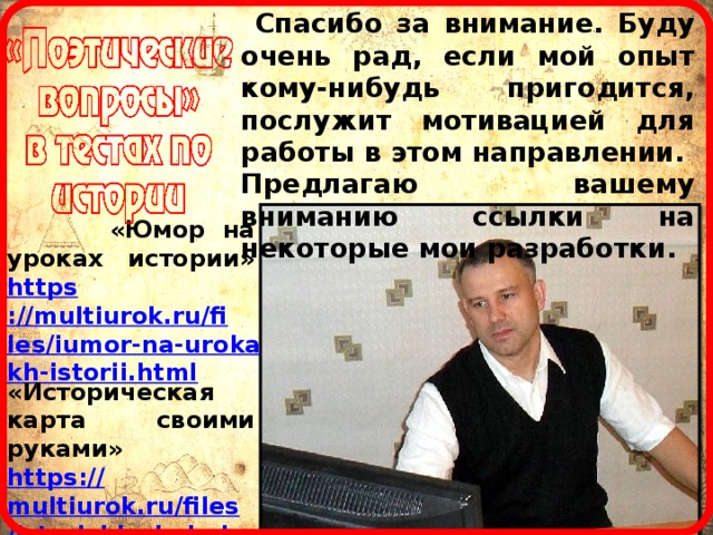  Спасибо за внимание. Буду очень рад, если мой опыт кому-нибудь пригодится, послужит мотивацией для работы в этом направлении. Предлагаю вашему вниманию ссылки на некоторые мои разработки.  «Юмор на уроках истории» https ://multiurok.ru/files/iumor-na-urokakh-istorii.html «Историческая карта своими руками» https :// multiurok.ru/files/istorichieskaia-karta-svoimi-rukami.html Сайт: http ://multiurok.ru/znanie-sila-2/files/ 