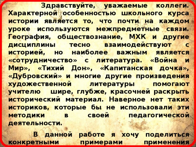  Здравствуйте, уважаемые коллеги. Характерной особенностью школьного курса истории является то, что почти на каждом уроке используются межпредметные связи. География, обществознание, МХК и другие дисциплины тесно взаимодействуют с историей, но наиболее важным является «сотрудничество» с литература. «Война и Мир», «Тихий Дон», «Капитанская дочка», «Дубровский» и многие другие произведения художественной литературы помогают учителю шире, глубже, красочней раскрыть исторический материал. Наверное нет таких историков, которые бы не использовали эти методики в своей педагогической деятельности.   В данной работе я хочу поделиться конкретными примерами применения «поэтических вопросов» при проведении тестов и других проверочных работ по истории. Подобные задания делают тест более разнообразным, интересным, мотивируют учащихся к предмету, повышают эффективность обучения, что и является основной целью современного образования.  