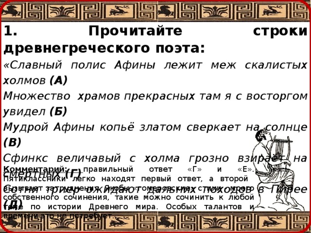 1. Прочитайте строки древнегреческого поэта: «Славный полис Афины лежит меж скалистых холмов (А) Множество  храмов  прекрасных  там  я с восторгом  увидел (Б) Мудрой Афины копьё златом сверкает на солнце (В) Сфинкс величавый с холма грозно взирает на смертных (Г) Сотни триер ожидают дальних походов в Пирее (Д) Царь Леонид этим полисом с мудростию управляет…» (Е) Появились сомнения? Укажите две «фальшивые» строки.    Комментарий: правильный ответ «Г» и «Е». Пятиклассники легко находят первый ответ, а второй вызывает затруднения. Якобы «гомеровские» стихи - моего собственного сочинения, такие можно сочинить к любой теме по истории Древнего мира. Особых талантов и времени это не потребует. 