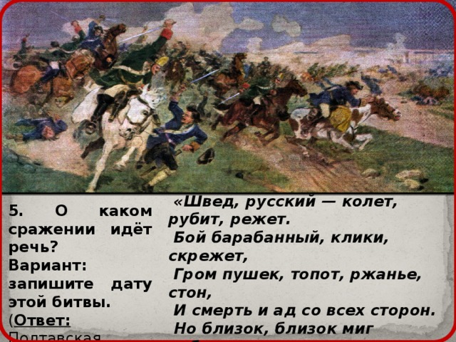  «Швед, русский — колет, рубит, режет.  Бой барабанный, клики, скрежет,  Гром пушек, топот, ржанье, стон,  И смерть и ад со всех сторон.  Но близок, близок миг победы.  Ура! мы ломим; гнутся шведы.  О славный час! о славный вид!  Еще напор — и враг бежит…» 5. О каком сражении идёт речь? Вариант: запишите дату этой битвы. ( Ответ: Полтавская битва, 27 июня 1709 года) 