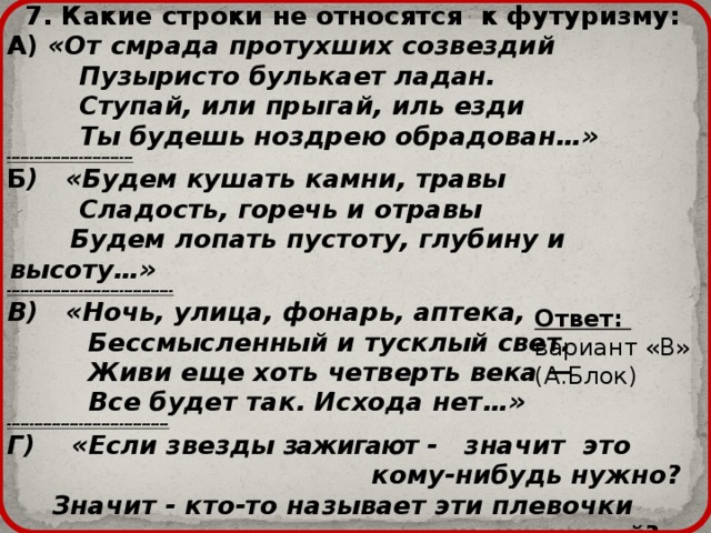  7. Какие строки не относятся к футуризму: А) «От смрада протухших созвездий  Пузыристо булькает ладан.  Ступай, или прыгай, иль езди  Ты будешь ноздрею обрадован…» ---------------------------- Б ) «Будем кушать камни, травы  Сладость, горечь и отравы  Будем лопать пустоту, глубину и высоту…» ------------------------------------- В) «Ночь, улица, фонарь, аптека,  Бессмысленный и тусклый свет.  Живи еще хоть четверть века —  Все будет так. Исхода нет…» ------------------------------------ Г) «Если звезды зажигают - значит это  кому-нибудь нужно?  Значит - кто-то называет эти плевочки  жемчужиной?» Ответ: вариант «В» (А.Блок) 