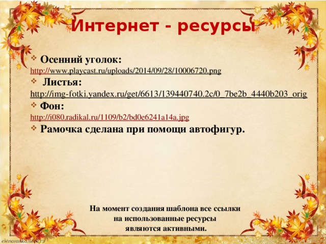 Интернет - ресурсы Осенний уголок: http:// www.playcast.ru/uploads/2014/09/28/10006720.png  Листья:  http://img-fotki.yandex.ru/get/6613/139440740.2c/0_7be2b_4440b203_orig  Фон: http://i080.radikal.ru/1109/b2/bd0e6241a14a.jpg Рамочка сделана при помощи автофигур. На момент создания шаблона все ссылки на использованные ресурсы являются активными. 