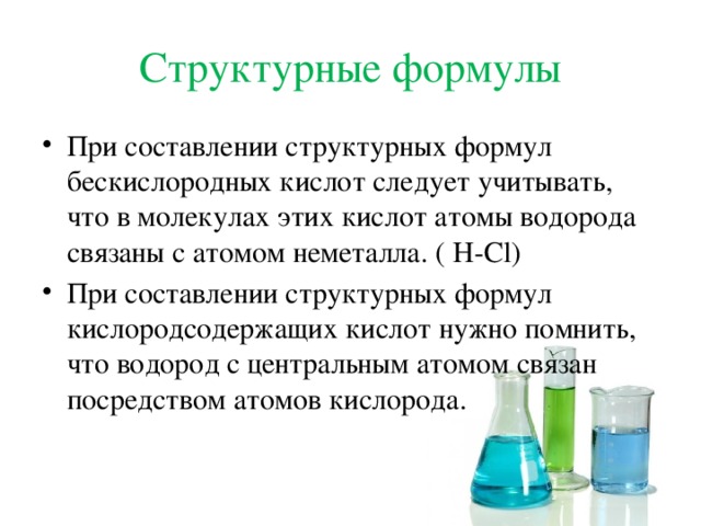 Структурные формулы При составлении структурных формул бескислородных кислот следует учитывать, что в молекулах этих кислот атомы водорода связаны с атомом неметалла. ( H-Cl) При составлении структурных формул кислородсодержащих кислот нужно помнить, что водород с центральным атомом связан посредством атомов кислорода. 