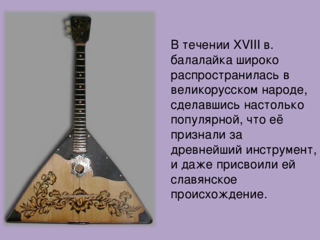 В течении XVIII в. балалайка широко распространилась в великорусском народе, сделавшись настолько популярной, что её признали за древнейший инструмент, и даже присвоили ей славянское происхождение. 