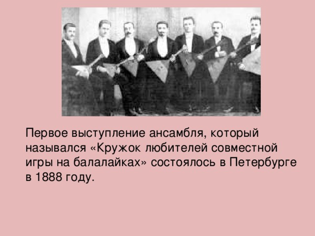 Первое выступление ансамбля, который назывался «Кружок любителей совместной игры на балалайках» состоялось в Петербурге в 1888 году. 