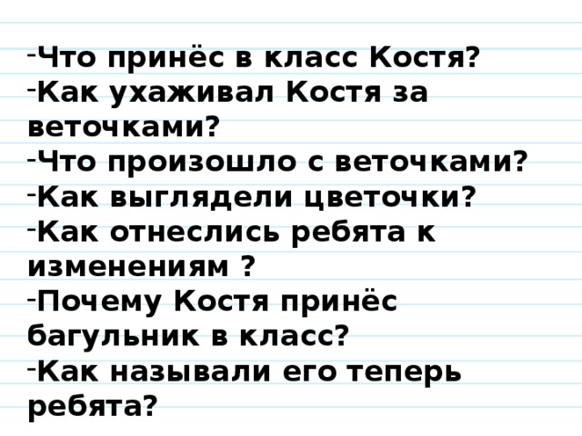 Что принёс в класс Костя? Как ухаживал Костя за веточками? Что произошло с веточками? Как выглядели цветочки? Как отнеслись ребята к изменениям ? Почему Костя принёс багульник в класс? Как называли его теперь ребята? 